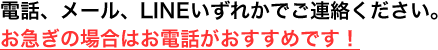 電話、メール、LINEいずれかでご連絡ください。お急ぎの場合はお電話がおすすめです！